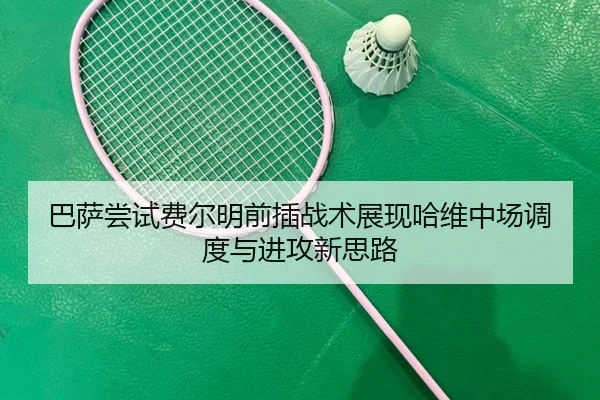 巴萨尝试费尔明前插战术展现哈维中场调度与进攻新思路