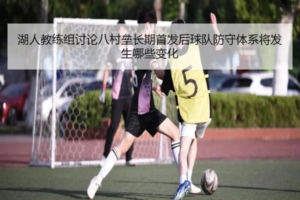 湖人教练组讨论八村垒长期首发后球队防守体系将发生哪些变化