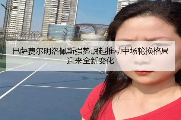 巴萨费尔明洛佩斯强势崛起推动中场轮换格局迎来全新变化
