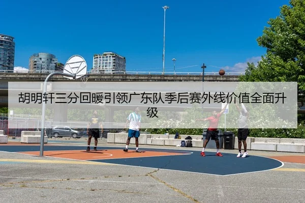 胡明轩三分回暖引领广东队季后赛外线价值全面升级