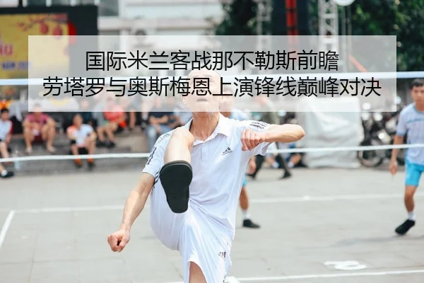 国际米兰客战那不勒斯前瞻 劳塔罗与奥斯梅恩上演锋线巅峰对决