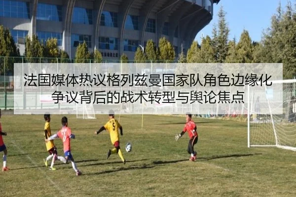 法国媒体热议格列兹曼国家队角色边缘化争议背后的战术转型与舆论焦点