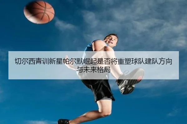 切尔西青训新星帕尔默崛起是否将重塑球队建队方向与未来格局